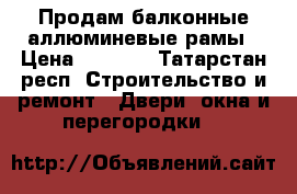 Продам балконные аллюминевые рамы › Цена ­ 5 000 - Татарстан респ. Строительство и ремонт » Двери, окна и перегородки   